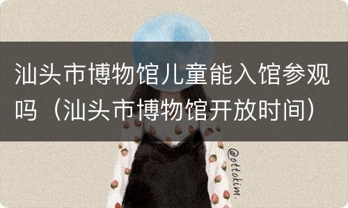 汕头市博物馆儿童能入馆参观吗（汕头市博物馆开放时间）