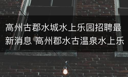 高州古郡水城水上乐园招聘最新消息 高州郡水古温泉水上乐园时间