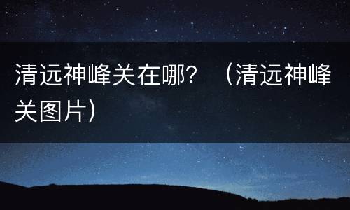 清远神峰关在哪？（清远神峰关图片）