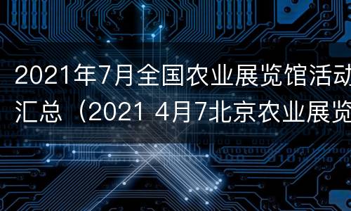 2021年7月全国农业展览馆活动汇总（2021 4月7北京农业展览馆）