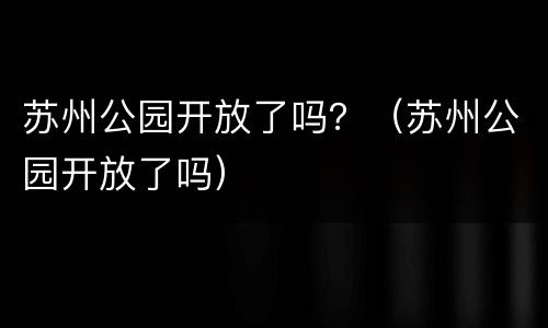 苏州公园开放了吗？（苏州公园开放了吗）