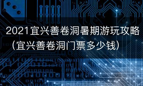 2021宜兴善卷洞暑期游玩攻略（宜兴善卷洞门票多少钱）