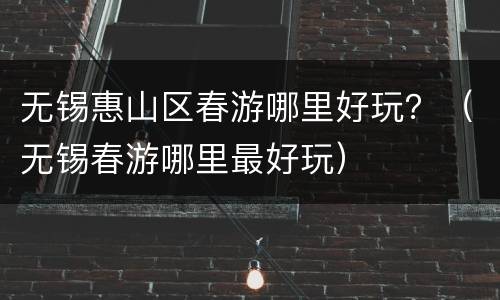 无锡惠山区春游哪里好玩？（无锡春游哪里最好玩）