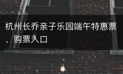 杭州长乔亲子乐园端午特惠票、购票入口