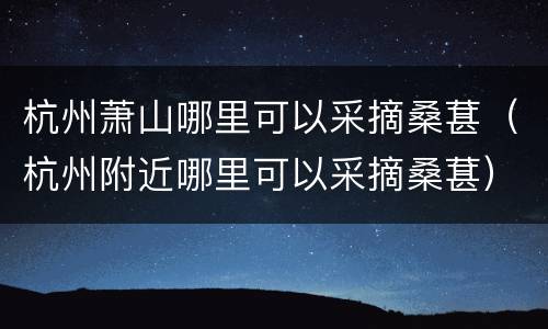 杭州萧山哪里可以采摘桑葚（杭州附近哪里可以采摘桑葚）