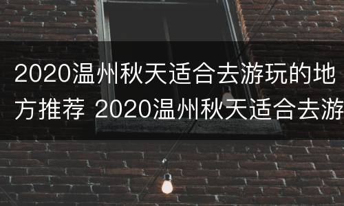 2020温州秋天适合去游玩的地方推荐 2020温州秋天适合去游玩的地方推荐
