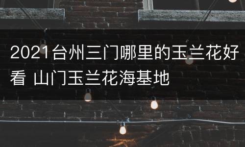 2021台州三门哪里的玉兰花好看 山门玉兰花海基地