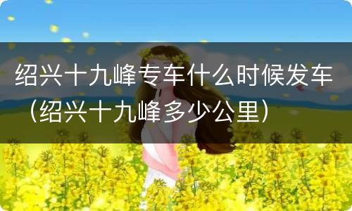 绍兴十九峰专车什么时候发车（绍兴十九峰多少公里）