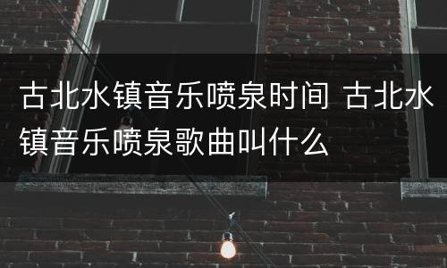 古北水镇音乐喷泉时间 古北水镇音乐喷泉歌曲叫什么