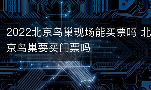 2022北京鸟巢现场能买票吗 北京鸟巢要买门票吗