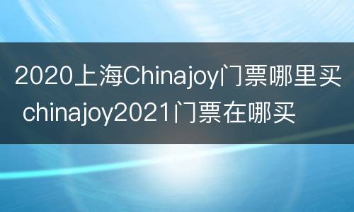 2020上海Chinajoy门票哪里买 chinajoy2021门票在哪买