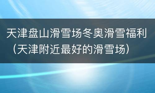 天津盘山滑雪场冬奥滑雪福利（天津附近最好的滑雪场）