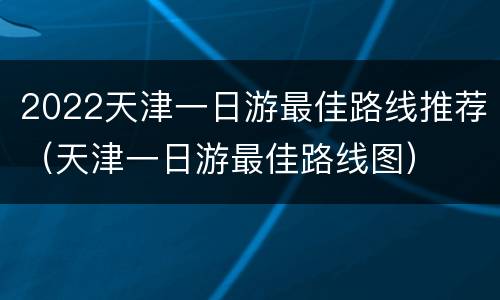 2022天津一日游最佳路线推荐（天津一日游最佳路线图）