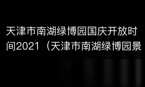 天津市南湖绿博园国庆开放时间2021（天津市南湖绿博园景区）