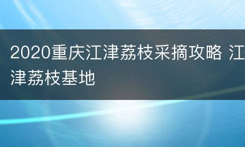 2020重庆江津荔枝采摘攻略 江津荔枝基地