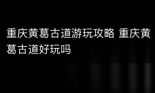重庆黄葛古道游玩攻略 重庆黄葛古道好玩吗