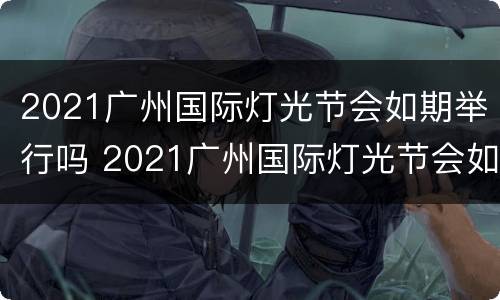 2021广州国际灯光节会如期举行吗 2021广州国际灯光节会如期举行吗视频