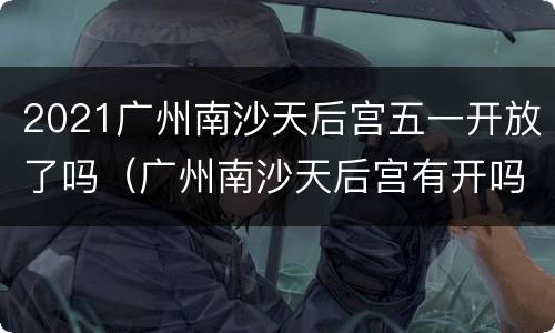 2021广州南沙天后宫五一开放了吗（广州南沙天后宫有开吗）