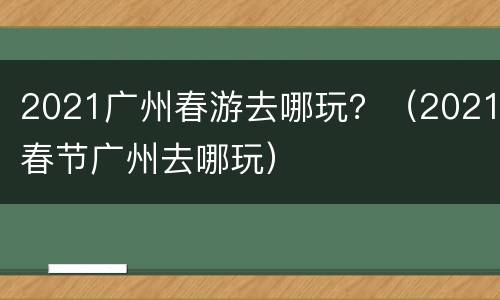 2021广州春游去哪玩？（2021春节广州去哪玩）