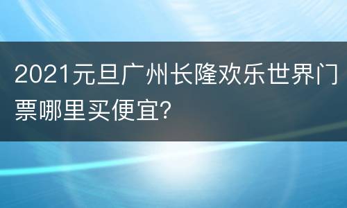 2021元旦广州长隆欢乐世界门票哪里买便宜？