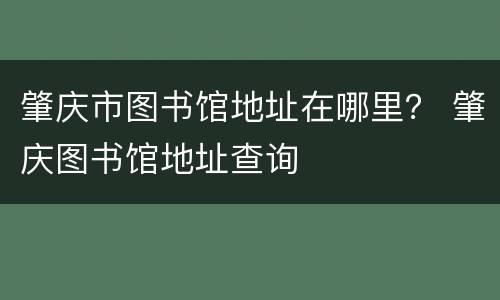 肇庆市图书馆地址在哪里？ 肇庆图书馆地址查询