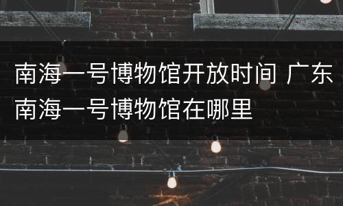 南海一号博物馆开放时间 广东南海一号博物馆在哪里