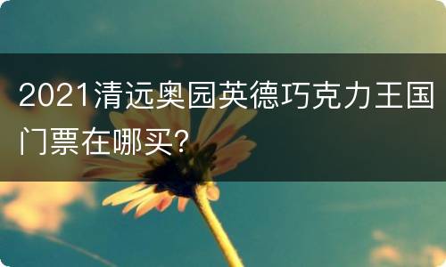2021清远奥园英德巧克力王国门票在哪买？