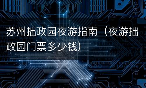 苏州拙政园夜游指南（夜游拙政园门票多少钱）