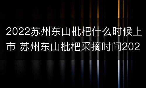 2022苏州东山枇杷什么时候上市 苏州东山枇杷采摘时间2021