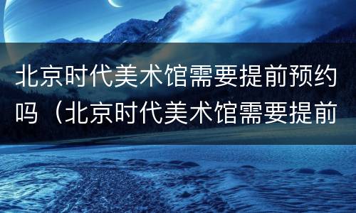 北京时代美术馆需要提前预约吗（北京时代美术馆需要提前预约吗现在）