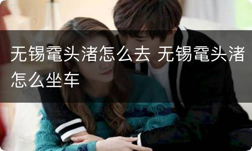 无锡鼋头渚怎么去 无锡鼋头渚怎么坐车