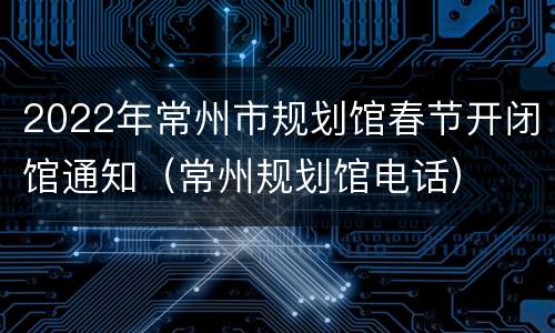 2022年常州市规划馆春节开闭馆通知（常州规划馆电话）