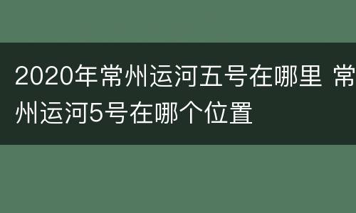 2020年常州运河五号在哪里 常州运河5号在哪个位置