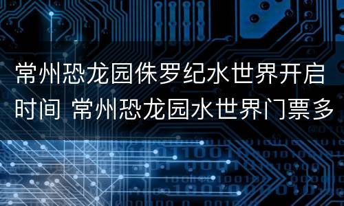 常州恐龙园侏罗纪水世界开启时间 常州恐龙园水世界门票多少钱