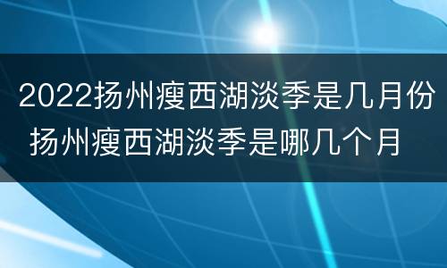 2022扬州瘦西湖淡季是几月份 扬州瘦西湖淡季是哪几个月