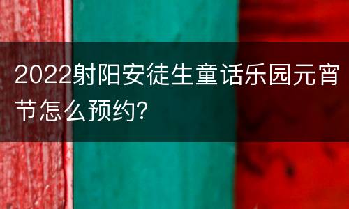 2022射阳安徒生童话乐园元宵节怎么预约？