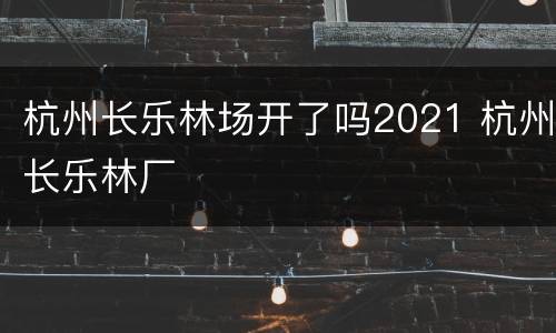 杭州长乐林场开了吗2021 杭州长乐林厂