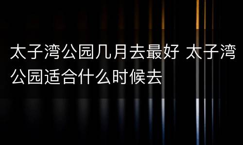 太子湾公园几月去最好 太子湾公园适合什么时候去
