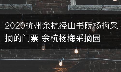 2020杭州余杭径山书院杨梅采摘的门票 余杭杨梅采摘园