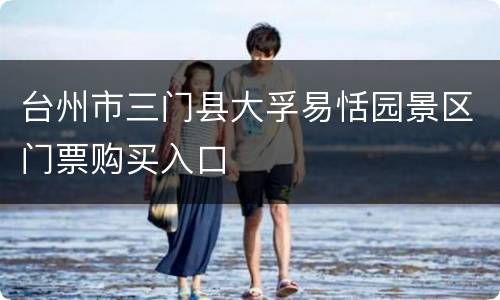 台州市三门县大孚易恬园景区门票购买入口