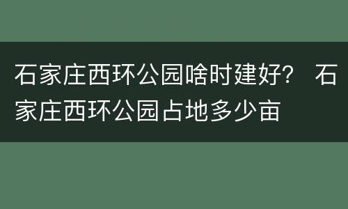 石家庄西环公园啥时建好？ 石家庄西环公园占地多少亩