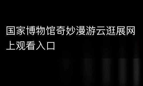 国家博物馆奇妙漫游云逛展网上观看入口