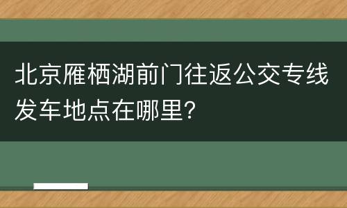 北京雁栖湖前门往返公交专线发车地点在哪里？