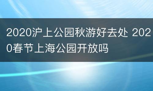 2020沪上公园秋游好去处 2020春节上海公园开放吗