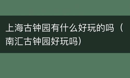 上海古钟园有什么好玩的吗（南汇古钟园好玩吗）