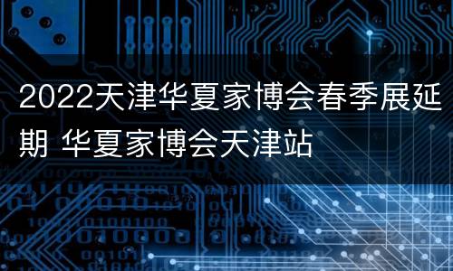 2022天津华夏家博会春季展延期 华夏家博会天津站