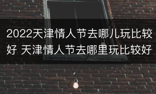 2022天津情人节去哪儿玩比较好 天津情人节去哪里玩比较好