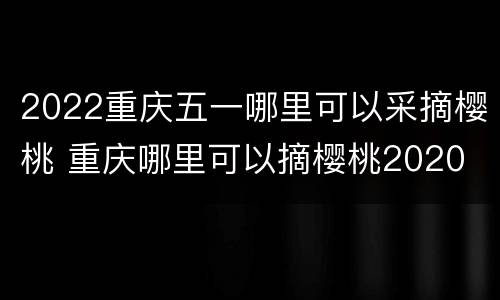 2022重庆五一哪里可以采摘樱桃 重庆哪里可以摘樱桃2020