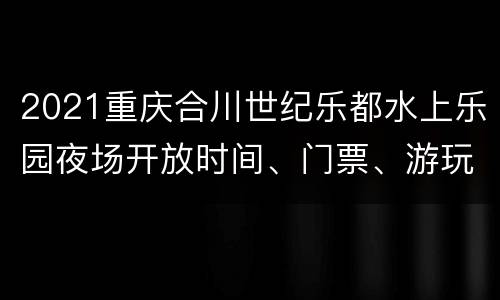 2021重庆合川世纪乐都水上乐园夜场开放时间、门票、游玩攻略