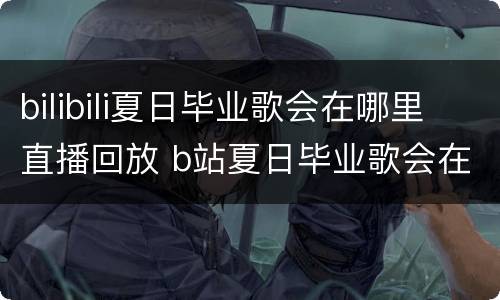 bilibili夏日毕业歌会在哪里直播回放 b站夏日毕业歌会在哪录制